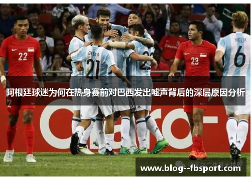 阿根廷球迷为何在热身赛前对巴西发出嘘声背后的深层原因分析 阿根廷球迷为何在热身赛前对巴西发出嘘声背后的深层原因分析