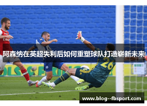 阿森纳在英超失利后如何重塑球队打造崭新未来