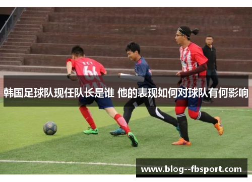 韩国足球队现任队长是谁 他的表现如何对球队有何影响