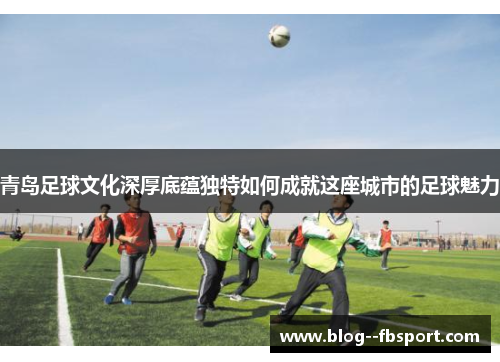 青岛足球文化深厚底蕴独特如何成就这座城市的足球魅力 青岛足球文化深厚底蕴独特如何成就这座城市的足球魅力