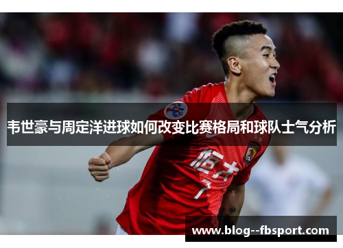 韦世豪与周定洋进球如何改变比赛格局和球队士气分析 韦世豪与周定洋进球如何改变比赛格局和球队士气分析