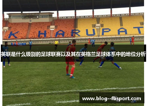 英联是什么级别的足球联赛以及其在英格兰足球体系中的地位分析 英联是什么级别的足球联赛以及其在英格兰足球体系中的地位分析