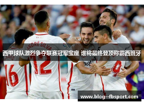 西甲球队激烈争夺联赛冠军宝座 谁将最终登顶称霸西班牙