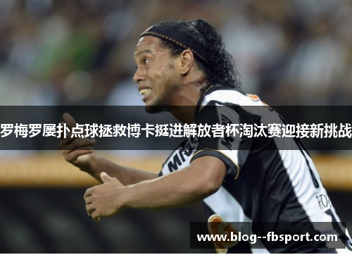 罗梅罗屡扑点球拯救博卡挺进解放者杯淘汰赛迎接新挑战 罗梅罗屡扑点球拯救博卡挺进解放者杯淘汰赛迎接新挑战