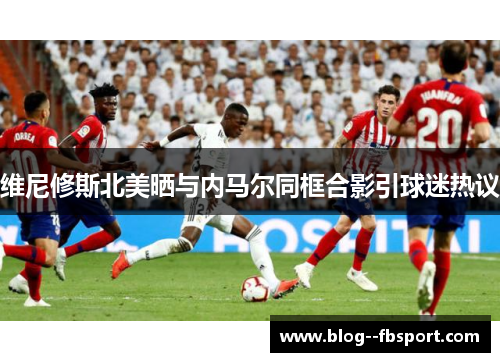 维尼修斯北美晒与内马尔同框合影引球迷热议 维尼修斯北美晒与内马尔同框合影引球迷热议