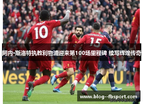 阿内·斯洛特执教利物浦迎来第100场里程碑 续写辉煌传奇 阿内·斯洛特执教利物浦迎来第100场里程碑 续写辉煌传奇