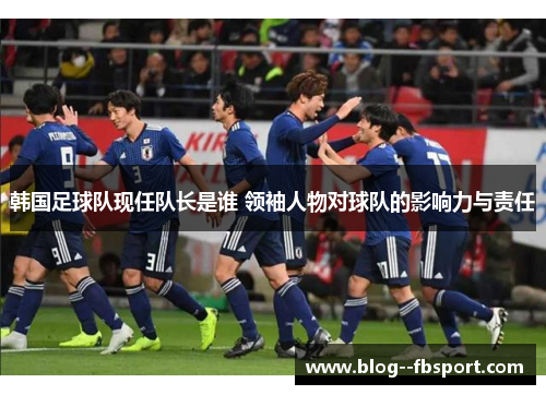 韩国足球队现任队长是谁 领袖人物对球队的影响力与责任