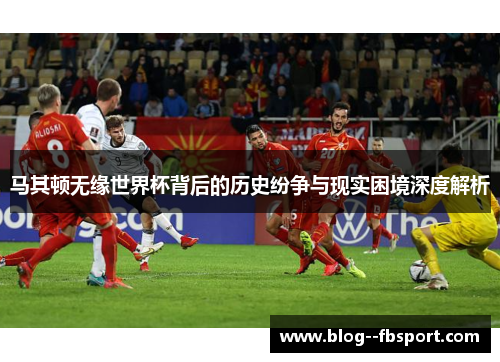马其顿无缘世界杯背后的历史纷争与现实困境深度解析
