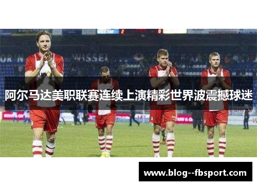 阿尔马达美职联赛连续上演精彩世界波震撼球迷 阿尔马达美职联赛连续上演精彩世界波震撼球迷